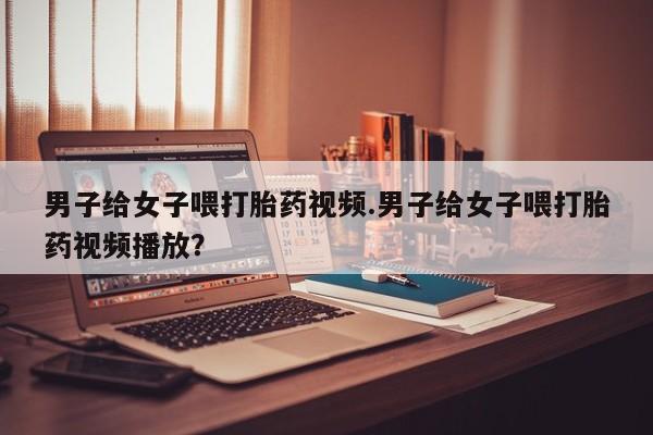 米非米索在线付款男子给女子喂打胎药视频.男子给女子喂打胎药视频播放？