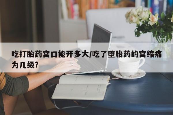 米非米索在线付款吃打胎药宫口能开多大/吃了堕胎药的宫缩痛为几级?