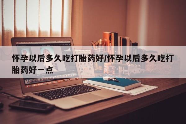 米非米索在线付款怀孕以后多久吃打胎药好/怀孕以后多久吃打胎药好一点