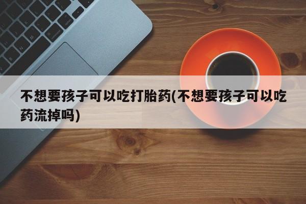 米非米索在线付款不想要孩子可以吃打胎药(不想要孩子可以吃药流掉吗)