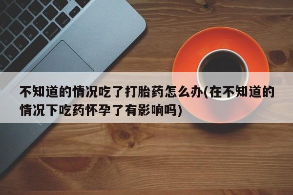 米非米索在线付款不知道的情况吃了打胎药怎么办(在不知道的情况下吃药怀孕了有影响吗)
