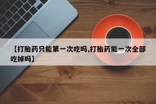 米非米索在线付款【打胎药只能第一次吃吗,打胎药能一次全部吃掉吗】