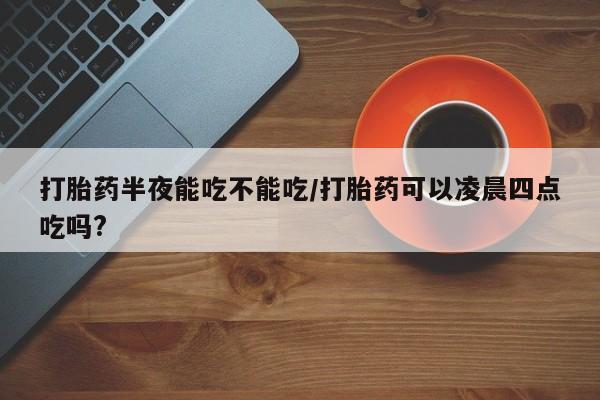 米非米索在线付款打胎药半夜能吃不能吃/打胎药可以凌晨四点吃吗?