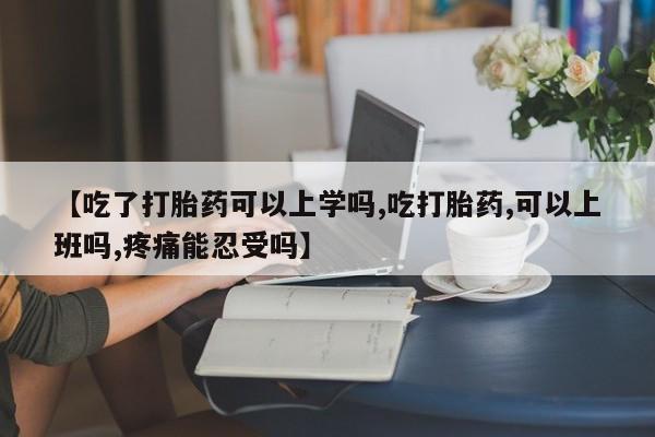 米非米索在线付款【吃了打胎药可以上学吗,吃打胎药,可以上班吗,疼痛能忍受吗】