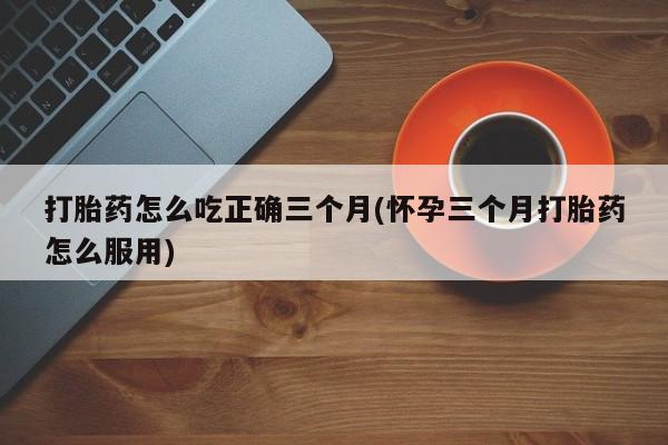 米非米索在线付款打胎药怎么吃正确三个月(怀孕三个月打胎药怎么服用)