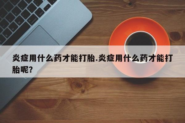 米非米索在线付款炎症用什么药才能打胎.炎症用什么药才能打胎呢？