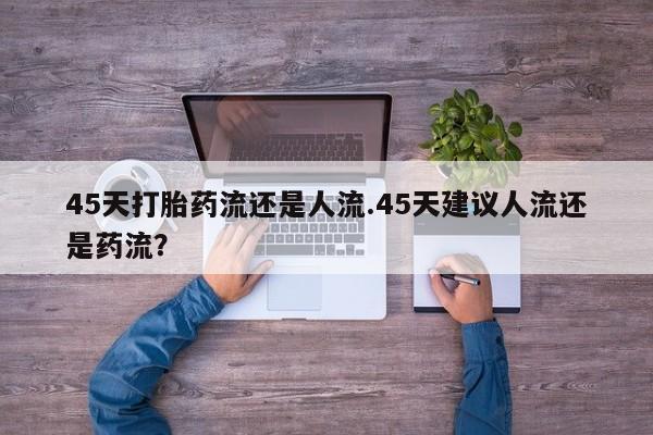 米非米索在线付款45天打胎药流还是人流.45天建议人流还是药流？