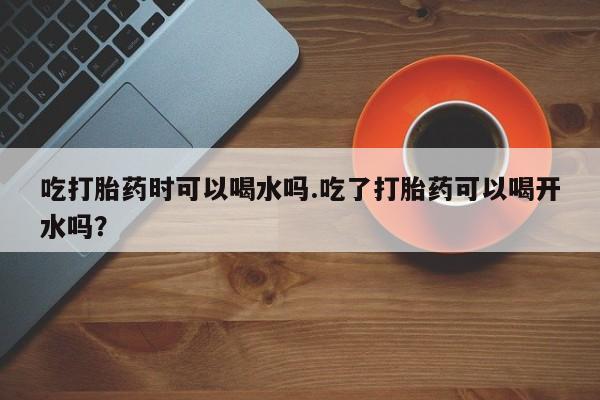 米非米索在线付款吃打胎药时可以喝水吗.吃了打胎药可以喝开水吗？