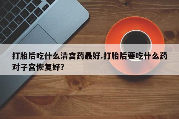 米非米索在线付款打胎后吃什么清宫药最好.打胎后要吃什么药对子宫恢复好？