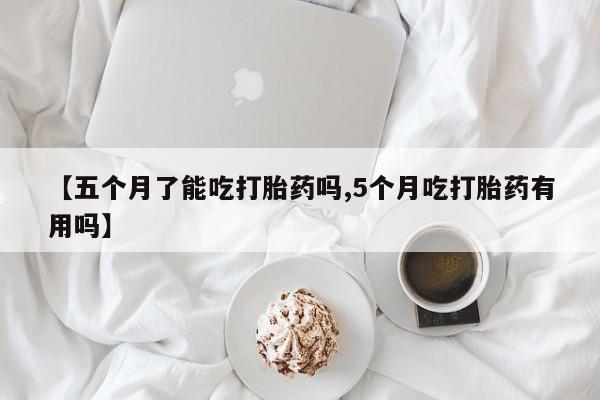 米非米索在线付款【五个月了能吃打胎药吗,5个月吃打胎药有用吗】