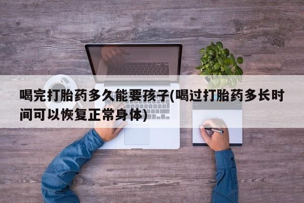 米非米索在线付款喝完打胎药多久能要孩子(喝过打胎药多长时间可以恢复正常身体)