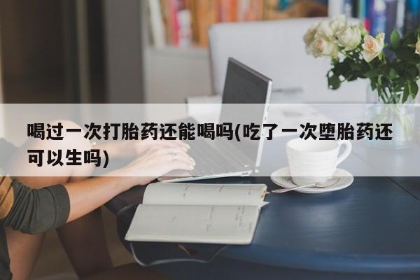 米非米索在线付款喝过一次打胎药还能喝吗(吃了一次堕胎药还可以生吗)