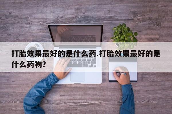 米非米索在线付款打胎效果最好的是什么药.打胎效果最好的是什么药物？