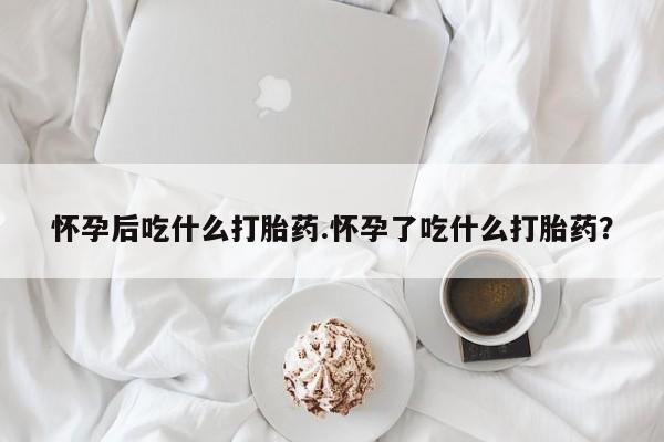 米非米索在线付款怀孕后吃什么打胎药.怀孕了吃什么打胎药？