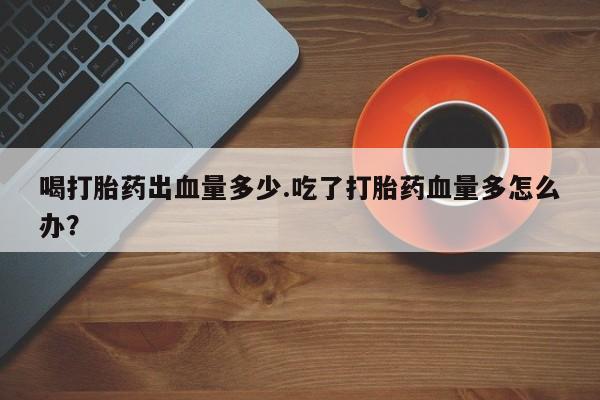 米非米索在线付款喝打胎药出血量多少.吃了打胎药血量多怎么办？