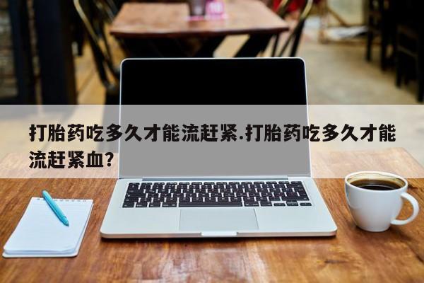 米非米索在线付款打胎药吃多久才能流赶紧.打胎药吃多久才能流赶紧血？