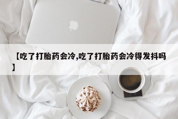 米非米索在线付款【吃了打胎药会冷,吃了打胎药会冷得发抖吗】
