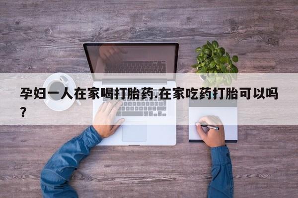 米非米索在线付款孕妇一人在家喝打胎药.在家吃药打胎可以吗？