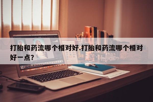 米非米索在线付款打胎和药流哪个相对好.打胎和药流哪个相对好一点？