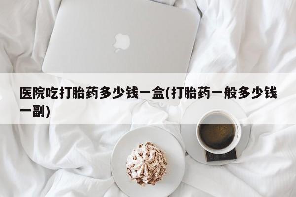 米非米索在线付款医院吃打胎药多少钱一盒(打胎药一般多少钱一副)