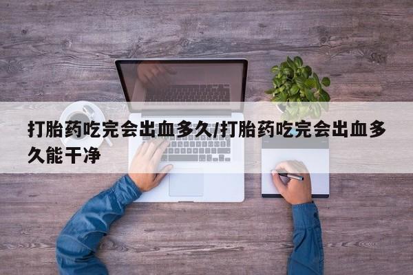 米非米索在线付款打胎药吃完会出血多久/打胎药吃完会出血多久能干净