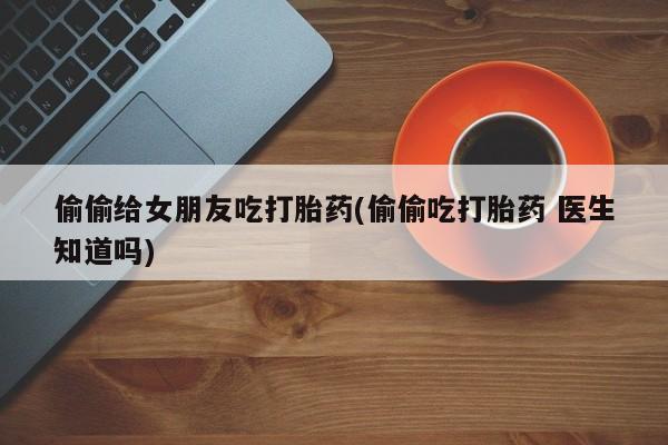 米非米索在线付款偷偷给女朋友吃打胎药(偷偷吃打胎药 医生知道吗)