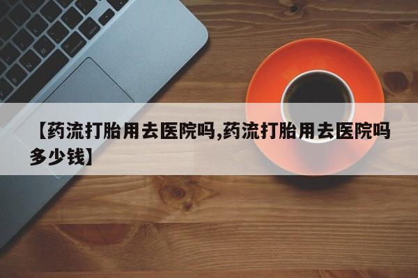 米非米索在线付款【药流打胎用去医院吗,药流打胎用去医院吗多少钱】