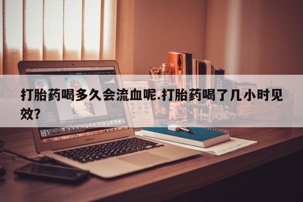 米非米索在线付款打胎药喝多久会流血呢.打胎药喝了几小时见效？