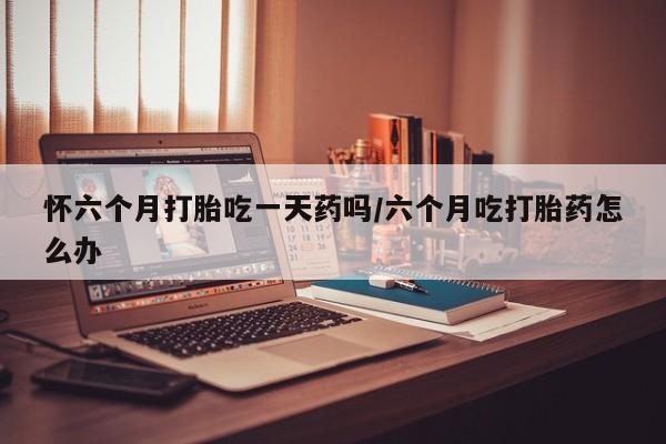 米非米索在线付款怀六个月打胎吃一天药吗/六个月吃打胎药怎么办