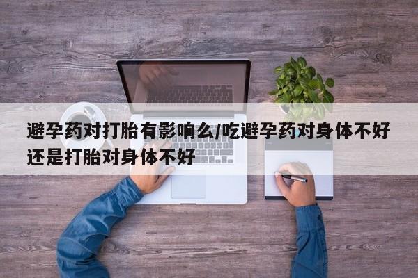 米非米索在线付款避孕药对打胎有影响么/吃避孕药对身体不好还是打胎对身体不好