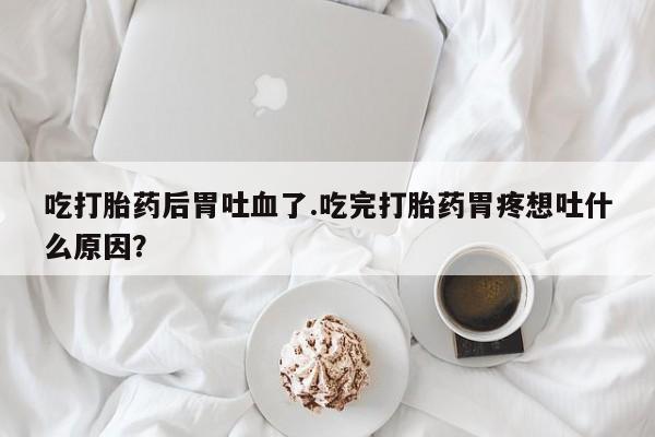 米非米索在线付款吃打胎药后胃吐血了.吃完打胎药胃疼想吐什么原因？